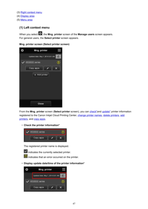 Page 47(3) Right context menu
(4) 
Display area
(5) 
Menu area
(1) Left context menu
When you select 
, the  Mng. printer  screen of the  Manage users  screen appears.
For general users, the  Select printer screen appears.
Mng. printer screen (Select printer screen)
From the  Mng. printer  screen (Select printer  screen), you can check*and update*  printer information
registered to the Canon Inkjet Cloud Printing Center, 
change printer names , delete printers, add
printers, and copy apps .
