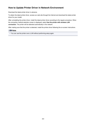 Page 468How to Update Printer Driver in Network EnvironmentDownload the latest printer driver in advance.
To obtain the latest printer driver, access our web site through the Internet and download the latest printer
driver for your model.
After uninstalling the printer driver, install the latest printer driver according to the regular procedure. When
the connection method selection screen is displayed, select  Use the printer with wireless LAN
connection . The printer will be detected automatically in the...