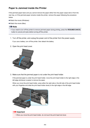 Page 486Paper Is Jammed inside the PrinterIf the jammed paper tears and you cannot remove the paper either from the paper output slot or from the
rear tray, or if the jammed paper remains inside the printer, remove the paper following the procedure below.
Watch the movie (Windows)
Watch the movie (Mac)
Note
