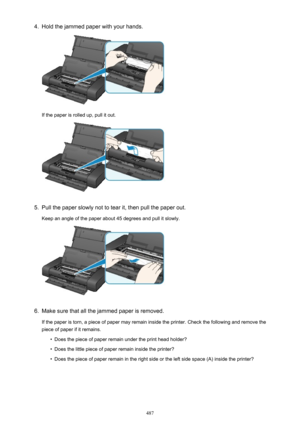 Page 4874.Hold the jammed paper with your hands.
If the paper is rolled up, pull it out.
5.
Pull the paper slowly not to tear it, then pull the paper out.
Keep an angle of the paper about 45 degrees and pull it slowly.
6.
Make sure that all the jammed paper is removed.
If the paper is torn, a piece of paper may remain inside the printer. Check the following and remove the
piece of paper if it remains.
