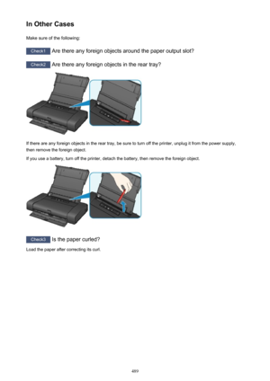 Page 489In Other CasesMake sure of the following:
Check1  Are there any foreign objects around the paper output slot?
Check2 Are there any foreign objects in the rear tray?
If there are any foreign objects in the rear tray, be sure to turn off the printer, unplug it from the power supply,
then remove the foreign object.
If you use a battery, turn off the printer, detach the battery, then remove the foreign object.
Check3  Is the paper curled?
Load the paper after correcting its curl.
489 