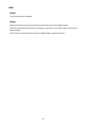 Page 4951410Cause
The ink tank cannot be recognized.
ActionOpen the print head cover and check that the ink tank which lamp is off is installed properly.
If the front (innermost) part of the ink tank is sticking up, push down on the "Canon" logo on the ink tank to install it properly.
If the ink lamp is off even though the ink tank is installed properly, replace the ink tank.495 