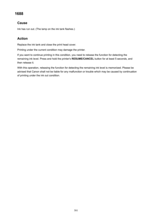 Page 5011688Cause
Ink has run out. (The lamp on the ink tank flashes.)
Action Replace the ink tank and close the print head cover.
Printing under the current condition may damage the printer. If you want to continue printing in this condition, you need to release the function for detecting the
remaining ink level. Press and hold the printer's  RESUME/CANCEL button for at least 5 seconds, and
then release it.
With this operation, releasing the function for detecting the remaining ink level is memorized....