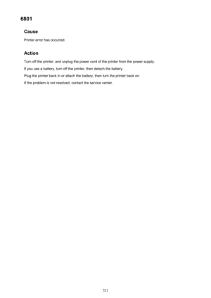 Page 5216801Cause
Printer error has occurred.
Action Turn off the printer, and unplug the power cord of the printer from the power supply.
If you use a battery, turn off the printer, then detach the battery.
Plug the printer back in or attach the battery, then turn the printer back on.
If the problem is not resolved, contact the service center.521 