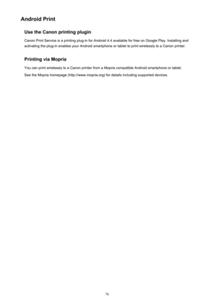 Page 78Android PrintUse the Canon printing plugin
Canon Print Service is a printing plug-in for Android 4.4 available for free on Google Play. Installing and activating the plug-in enables your Android smartphone or tablet to print wirelessly to a Canon printer.
Printing via Mopria You can print wirelessly to a Canon printer from a Mopria compatible Android smartphone or tablet.See the Mopria homepage (http://www.mopria.org) for details including supported devices.78 