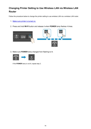 Page 86Changing Printer Setting to Use Wireless LAN via Wireless LAN
Router
Follow the procedure below to change the printer setting to use wireless LAN via a wireless LAN router.1.
Make sure printer is turned on.
2.
Press and hold  Wi-Fi button and release it when  POWER lamp flashes 4 times.
3.
Make sure  POWER lamp changed from flashing to lit.
If the POWER  lamp is not lit, repeat step 2.
86 