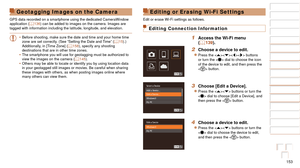Page 153153
1
2
3
4
5
6
7
8
9
10
Cover 
Before Use
Common Camera 
Operations
Advanced Guide
Camera Basics
Auto Mode / 
Hybrid Auto Mode
Other Shooting 
Modes
Tv, Av, M, and 
C Mode
Playback Mode
Wi-Fi Functions
Setting Menu
Accessories
Appendix
Index
Basic Guide
P Mode
Editing or Erasing Wi-Fi Settings
Edit or erase Wi-Fi settings as follows.
Editing Connection Information
1 Access the Wi-Fi menu 
(=  139).
2 Choose a device to edit.
zzPress the  buttons 
or turn the  dial to choose the icon 
of the device to...