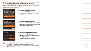 Page 155155
1
2
3
4
5
6
7
8
9
10
Cover 
Before Use
Common Camera 
Operations
Advanced Guide
Camera Basics
Auto Mode / 
Hybrid Auto Mode
Other Shooting 
Modes
Tv, Av, M, and 
C Mode
Playback Mode
Wi-Fi Functions
Setting Menu
Accessories
Appendix
Index
Basic Guide
P Mode
Returning the Wi-Fi Settings to Default
Return the Wi-Fi settings to default if you transfer ownership of the ca\
mera 
to another person, or dispose of it.
1 Choose [Wi-Fi Settings].
zzPress the  button, and then 
choose [Wi-Fi Settings] on the...