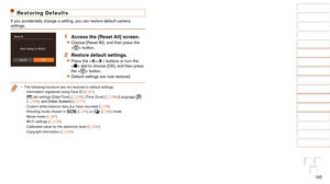 Page 165165
1
2
3
4
5
6
7
8
9
10
Cover 
Before Use
Common Camera 
Operations
Advanced Guide
Camera Basics
Auto Mode / 
Hybrid Auto Mode
Other Shooting 
Modes
Tv, Av, M, and 
C Mode
Playback Mode
Wi-Fi Functions
Setting Menu
Accessories
Appendix
Index
Basic Guide
P Mode
Restoring Defaults
If you accidentally change a setting, you can restore default camera 
settings.
1 Access the [Reset All] screen.
zzChoose [Reset All], and then press the 
 button.
2 Restore default settings.
zzPress the  buttons or turn the...