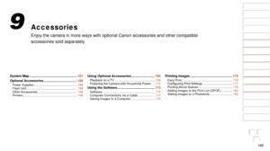 Page 166166
1
2
3
4
5
6
7
8
9
10
Cover 
Before Use
Common Camera 
Operations
Advanced Guide
Camera Basics
Auto Mode / 
Hybrid Auto Mode
Other Shooting 
Modes
Tv, Av, M, and 
C Mode
Playback Mode
Wi-Fi Functions
Setting Menu
Accessories
Appendix
Index
Basic Guide
P Mode
Accessories
Enjoy the camera in more ways with optional Canon accessories and other \
compatible 
accessories sold separately
9
System Map .................................................... 167
Optional Accessories ...................