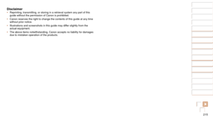 Page 215215
1
2
3
4
5
6
7
8
9
10
Cover 
Before Use
Common Camera 
Operations
Advanced Guide
Camera Basics
Auto Mode / 
Hybrid Auto Mode
Other Shooting 
Modes
Tv, Av, M, and 
C Mode
Playback Mode
Wi-Fi Functions
Setting Menu
Accessories
Appendix
Index
Basic Guide
P Mode
Disclaimer•	 Reprinting, transmitting, or storing in a retrieval system any part of t\
his 
guide without the permission of Canon is prohibited.
•	 Canon reserves the right to change the contents of this guide at any tim\
e 
without prior notice....