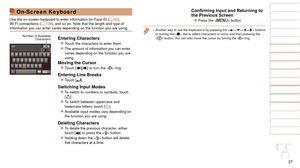 Page 2727
1
2
3
4
5
6
7
8
9
10
Cover 
Before Use
Common Camera 
Operations
Advanced Guide
Camera Basics
Auto Mode / 
Hybrid Auto Mode
Other Shooting 
Modes
Tv, Av, M, and 
C Mode
Playback Mode
Wi-Fi Functions
Setting Menu
Accessories
Appendix
Index
Basic Guide
P Mode
On-Screen Keyboard
Use the on-screen keyboard to enter information for Face ID ( =  42), 
Wi-Fi connections ( =  139), and so on. Note that the length and type of 
information you can enter varies depending on the function you are using\
.
Entering...