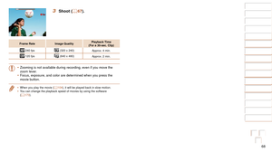 Page 6868
1
2
3
4
5
6
7
8
9
10
Cover 
Before Use
Common Camera 
Operations
Advanced Guide
Camera Basics
Auto Mode / 
Hybrid Auto Mode
Other Shooting 
Modes
Tv, Av, M, and 
C Mode
Playback Mode
Wi-Fi Functions
Setting Menu
Accessories
Appendix
Index
Basic Guide
P Mode
3 Shoot ( =  67).
Frame Rate Image Quality Playback Time  
(For a 30-sec. Clip)
 240 fps  (320 x 240)
Approx. 4 min.
 120 fps (640 x 480)
Approx. 2 min.
•	Zooming is not available during recording, even if you move the 
zoom lever.
•	 Focus,...