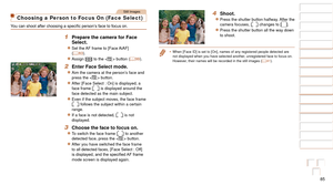 Page 8585
1
2
3
4
5
6
7
8
9
10
Cover 
Before Use
Common Camera 
Operations
Advanced Guide
Camera Basics
Auto Mode / 
Hybrid Auto Mode
Other Shooting 
Modes
Tv, Av, M, and 
C Mode
Playback Mode
Wi-Fi Functions
Setting Menu
Accessories
Appendix
Index
Basic Guide
P Mode
Still Images
Choosing a Person to Focus On (Face Select)
You	can	shoot	after	choosing	a	specific	person’s	face	to	focus	on.
1 Prepare the camera for Face 
Select.
zzSet the AF frame to [Face AiAF] 
(=  83).
zzAssign [] to the  button (=  99).
2...