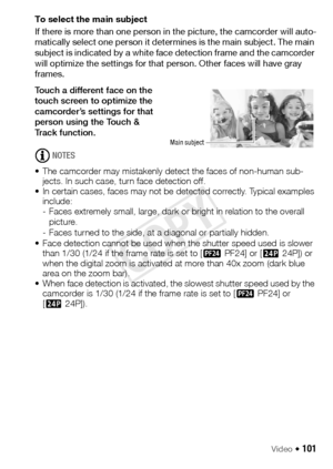 Page 101Video Š 101
To select the main subject
If there is more than one person in the picture, the camcorder will auto-
matically select one person it determines is the main subject. The main 
subject is indicated by a white face detection frame and the camcorder 
will optimize the settings for that person. Other faces will have gray 
frames.
Touch a different face on the 
touch screen to optimize the 
camcorder’s settings for that 
person using the Touch & 
Track function.
NOTES
• The camcorder may mistakenly...