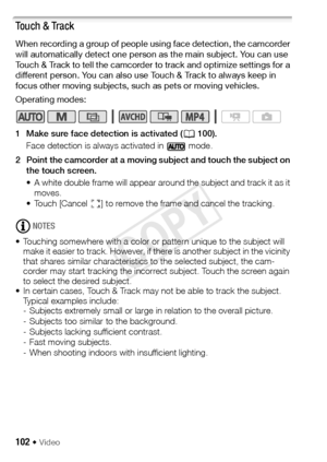 Page 102102 Š Video
Touch & Track
When recording a group of people using face detection, the camcorder 
will automatically detect one person as the main subject. You can use 
Touch & Track to tell the camcorder to track and optimize settings for a 
different person. You can also use Touch & Track to always keep in 
focus other moving subjects, such as pets or moving vehicles.
Operating modes:
1 Make sure face detection is activated (A100). 
Face detection is always activated in   mode.
2 Point the camcorder at a...