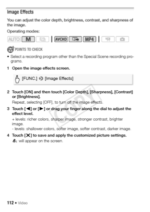 Page 112112 Š Video
Image Effects
You can adjust the color depth, brightness, contrast, and sharpness of 
the image.
Operating modes:
POINTS TO CHECK
• Select a recording program other than the Special Scene recording pro- grams.
1 Open the image effects screen.
2 Touch [ON] and then touch [Color Depth], [Sharpness], [Contrast]  or [Brightness].
Repeat, selecting [OFF], to turn off the image effects. 
3Touch [ Ï] or [ Ð] or drag your finger along the dial to adjust the 
effect level.
+ levels: richer colors,...