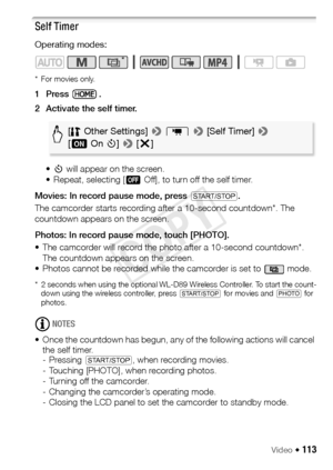 Page 113Video Š 113
Self Timer
Operating modes:
*For movies only.
1Press .
2 Activate the self timer.•<  will appear on the screen.
• Repeat, selecting [ jOff], to turn off the self timer.
Movies: In record pause mode, press Y .
The camcorder starts recording after a 10-second countdown*. The 
countdown appears on the screen.
Photos: In record pause mode, touch [PHOTO].
• The camcorder will record the ph oto after a 10-second countdown*. 
The countdown appears on the screen.
• Photos cannot be recorded while the...