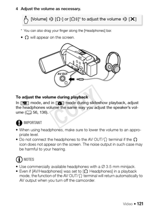 Page 121Video Š 121
4 Adjust the volume as necessary.
* You can also drag your finger along the [Headphones] bar.
•Ó  will appear on the screen.
To adjust the volume during playback
In   mode, and in   mode during slideshow playback, adjust 
the headphones volume the same way you adjust the speaker’s vol-
ume ( A56, 136).
IMPORTANT
• When using headphones, make sure to lower the volume to an appro- priate level.
• Do not connect the headphones to the AV OUT/ × terminal if the  Ó 
icon does not appear on the...