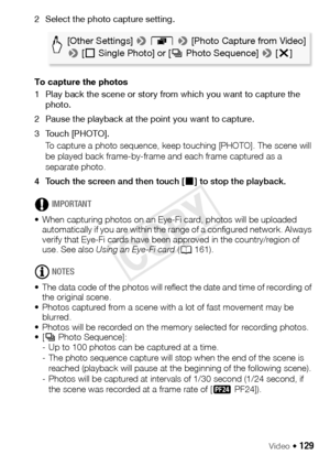 Page 129Video Š 129
2 Select the photo capture setting.
To capture the photos 
1 Play back the scene or story from which you want to capture the photo.
2 Pause the playback at the point you want to capture.
3 Touch [PHOTO]. To capture a photo sequence, keep touching [PHOTO]. The scene will 
be played back frame-by-frame and each frame captured as a 
separate photo.
4 Touch the screen and then touch [ Ñ] to stop the playback. 
IMPORTANT
• When capturing photos on an Eye-Fi card, photos will be uploaded...