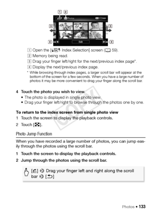 Page 133Photos Š 133
4 Touch the photo you wish to view.• The photo is displayed in single photo view. 
• Drag your finger left/right to browse through the photos one by one.
To return to the index screen from single photo view
1 Touch the screen to display the playback controls.
2Touch [ f].
Photo Jump Function
When you have recorded a large number of photos, you can jump eas-
ily through the photos using the scroll bar.
1 Touch the screen to display the playback controls.
2 Jump through the photos using the...