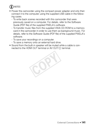 Page 141External Connections Š 141
NOTES
• Power the camcorder using the compact power adapter and only then  connect it to the computer using the supplied USB cable in the follow-
ing cases.
- To write back scenes recorded with this camcorder that were 
previously saved on a computer. For details, refer to the Software 
Guide (PDF file) of the supplied PIXELA's software.
- To transfer music files from the supplied VIXIA CD-ROM to a memory  card in the camcorder in order to use them as background music. For...