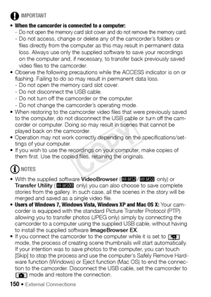 Page 150150 Š External Connections
IMPORTANT
• When the camcorder is connected to a computer:  
- Do not open the memory card slot cover and do not remove the memory card.- Do not access, change or delete any of the camcorder’s folders or 
files directly from the computer as this may result in permanent data 
loss. Always use only the supplied software to save your recordings 
on the computer and, if necessary, to transfer back previously saved 
video files to the camcorder.
• Observe the following precautions...