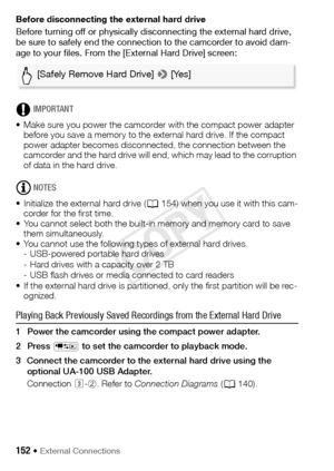 Page 152152 Š External Connections
Before disconnecting the external hard drive
Before turning off or physically disconnecting the external hard drive, 
be sure to safely end the connection to the camcorder to avoid dam-
age to your files. From the [External Hard Drive] screen:
IMPORTANT
• Make sure you power the camcorder with the compact power adapter  before you save a memory to the external hard drive. If the compact 
power adapter becomes disconnected, the connection between the 
camcorder and the hard...