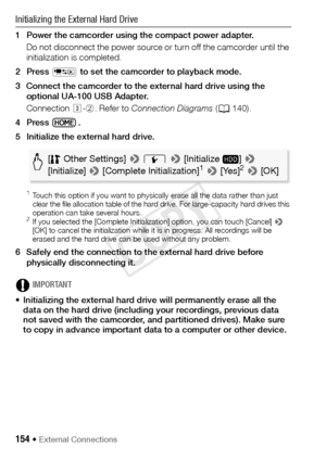 Page 154154 Š External Connections
Initializing the External Hard Drive
1 Power the camcorder using the compact power adapter.Do not disconnect the power source or turn off the camcorder until the 
initialization is completed.
2Press  T to set the camcorder to playback mode.
3 Connect the camcorder to the external hard drive using the  optional UA-100 USB Adapter.
Connection  #-2 . Refer to  Connection Diagrams  (A 140).
4Press .
5 Initialize the external hard drive.
 1Touch this option if you want to physically...