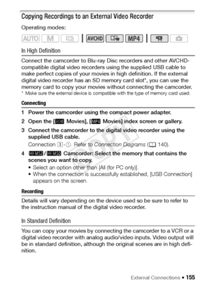 Page 155External Connections Š 155
Copying Recordings to an External Video Recorder
Operating modes:
In High Definition
Connect the camcorder to Blu-ray Disc recorders and other AVCHD-
compatible digital video recorders using the supplied USB cable to 
make perfect copies of your movies in high definition. If the external 
digital video recorder has an SD memory card slot*, you can use the 
memory card to copy your movies without connecting the camcorder.
* Make sure the external device is compatible with the...