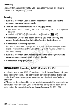 Page 156156 Š External Connections
Connecting
Connect the camcorder to the VCR using Connection . Refer to 
Connection Diagrams  (A 140). 
Recording
1 External recorder: Load a blank cassette or disc and set the 
recorder to record pause mode.
2 Turn on the camcorder and set it to   mode. • We recommend powering the camcorder using the compact power adapter.
• Verify that  q
 > [AV/Headphones] is set to [ Ò AV ] . 
3 Camcorder: Locate the scene or story you wish to copy and  pause the playback shortly just...