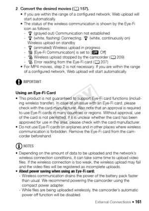 Page 161External Connections Š 161
2 Convert the desired movies (A157).
• If you are within the range of a configured network, Web upload will  start automatically.
• The status of the wireless communication is shown by the Eye-Fi 
icon as follows:
-• (grayed out) Communication not established
- • (white, flashing) Connecting;  •(white, continuously on) 
Wireless upload on standby
- • (animated) Wireless upload in progress
- … [Eye-Fi Communication] is set to [ j Off]
- ‰ Wireless upload stopped by the camcorder...