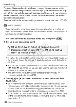 Page 168168 Š Wi-Fi Functions
Manual Setup
Perform this procedure to wirelessly connect the camcorder to the 
wireless router (using infrastructure mode) if your router does not sup-
port WPS, you wish to manually configure settings, or if your wireless 
router's network name (SSID) cannot be detected due to the stealth 
function being enabled. 
To enter text for the various settings, use the virtual keyboard (A88).
POINTS TO CHECK
• You may need to know in advance the encryption key and other set- tings of...