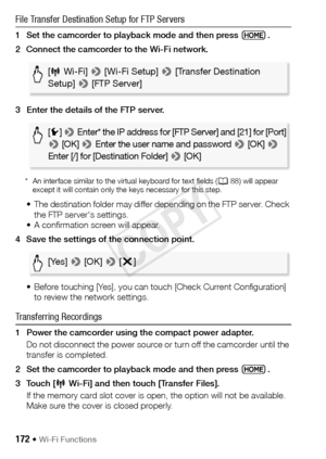 Page 172172 Š Wi-Fi Functions
File Transfer Destination Setup for FTP Servers
1 Set the camcorder to playback mode and then press  .
2 Connect the camcorder to the Wi-Fi network.
3 Enter the details of the FTP server.
* An interface similar to the virtual keyboard for text fields (A88) will appear 
except it will contain only the keys necessary for this step.
• The destination folder may differ depending on the FTP server. Check 
the FTP server's settings.
• A confirmation screen will appear.
4 Save the...