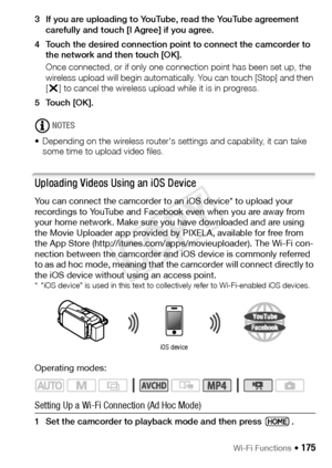 Page 175Wi-Fi Functions Š 175
3 If you are uploading to YouTube, read the YouTube agreement carefully and touch [I Agree] if you agree.
4 Touch the desired connection point to connect the camcorder to  the network and then touch [OK].
Once connected, or if only one connection point has been set up, the 
wireless upload will begin automatically. You can touch [Stop] and then 
[X ] to cancel the wireless upload while it is in progress.
5Touch [OK].
NOTES
• Depending on the wireless router's settings and...