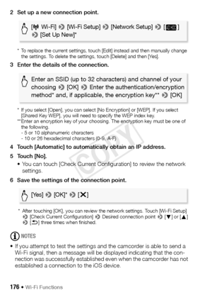 Page 176176 Š Wi-Fi Functions
2 Set up a new connection point.
*  To replace the current settings, touch [Edit] instead and then manually change the settings. To delete the settings, touch [Delete] and then [Yes].
3 Enter the details of the connection.
*  If you select [Open], you can select [No Encryption] or [WEP]. If you select [Shared Key WEP], you will need to specify the WEP index key.
** Enter an encryption key of your choosing. The encryption key must be one of  the following.
- 5 or 10 alphanumeric...