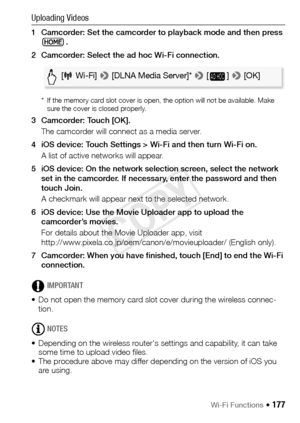 Page 177Wi-Fi Functions Š 177
Uploading Videos
1 Camcorder: Set the camcorder to playback mode and then press .
2 Camcorder: Select the ad hoc Wi-Fi connection.
* If the memory card slot cover is open, the option will not be available. Make  sure the cover is closed properly.
3 Camcorder: Touch [OK].
The camcorder will connect as a media server.
4 iOS device: Touch Settings > Wi-Fi and then turn Wi-Fi on. A list of active networks will appear.
5 iOS device: On the network selection screen, select the network...