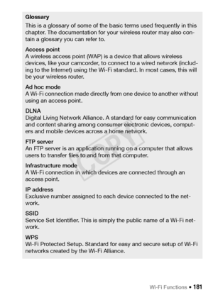 Page 181Wi-Fi Functions Š 181
Glossary
This is a glossary of some of the basic terms used frequently in this 
chapter. The documentation for your wireless router may also con-
tain a glossary you can refer to.
Access point
A wireless access point (WAP) is a device that allows wireless 
devices, like your camcorder, to connect to a wired network (includ-
ing to the Internet) using the Wi-Fi standard. In most cases, this will 
be your wireless router.
Ad hoc mode
A Wi-Fi connection made directly from one device to...