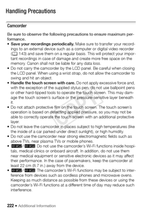 Page 222222 Š Additional Information 
Do’s and Don’tsHandling Precautions
Camcorder
Be sure to observe the following precautions to ensure maximum per-
formance. 
•Save your recordings periodically.  Make sure to transfer your record-
ings to an external device such as a computer or digital video recorder 
( A 143) and save them on a regular basis. This will protect your impor-
tant recordings in case of damage and create more free space on the 
memory. Canon shall not be liable for any data loss. 
• Do not...