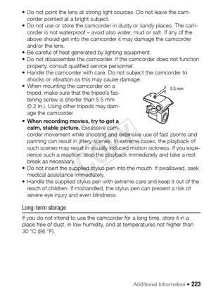 Page 223Additional Information Š 223
• Do not point the lens at strong li ght sources. Do not leave the cam-
corder pointed at a bright subject.
• Do not use or store the camcorder in dusty or sandy places. The cam- corder is not waterproof – avoid also water, mud or salt. If any of the 
above should get into the camcorder it may damage the camcorder 
and/or the lens.
• Be careful of heat generated by lighting equipment.
• Do not disassemble the camcorder. If the camcorder does not function  properly, consult...