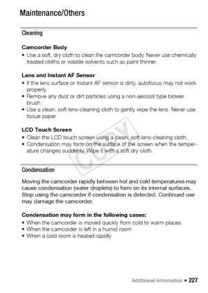 Page 227Additional Information Š 227
Maintenance/Others
Cleaning
Camcorder Body
• Use a soft, dry cloth to clean the camcorder body. Never use chemically 
treated cloths or volatile so lvents such as paint thinner.
Lens and Instant AF Sensor
• If the lens surface or Instant AF sensor is dirty, autofocus may not work  properly.
• Remove any dust or dirt particles using a non-aerosol type blower  brush.
• Use a clean, soft lens-cleaning cloth to gently wipe the lens. Never use 
tissue paper.
LCD Touch Screen
•...