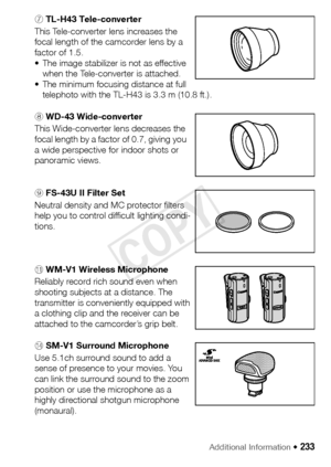 Page 233Additional Information Š 233
7 TL-H43 Tele-converter
This Tele-converter lens increases the 
focal length of the camcorder lens by a 
factor of 1.5.
• The image stabilizer is not as effective 
when the Tele-converter is attached.
• The minimum focusing distance at full  telephoto with the TL-H43 is 3.3 m (10.8 ft.).
8 WD-43 Wide-converter
This Wide-converter lens decreases the 
focal length by a factor of 0.7, giving you 
a wide perspective for indoor shots or 
panoramic views.
9 FS-43U II Filter Set...