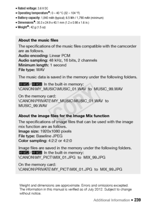 Page 239Additional Information Š 239
• Rated voltage: 3.6 V DC
• Operating temperature: 0 – 40 °C (32 – 104 °F)
• Battery capacity: 1,840 mAh (typical); 6.5 Wh / 1,790 mAh (minimum)
• Dimensions: 30.3 x 24.9 x 40.1 mm (1.2 x 0.98 x 1.6 in.)
• Weight: 42 g (1.5 oz)
About the music files
The specifications of the music files compatible with the camcorder 
are as follows.
Audio encoding:  Linear PCM
Audio sampling:  48 kHz, 16 bits, 2 channels 
Minimum length:  1 second
File type:  WAV
The music data is saved in...