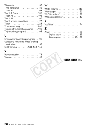 Page 242242 Š Additional Information
Te l e p h o t o   . . . . . . . . . . . . . . . . . . . 50Time zone/DST  . . . . . . . . . . . . . . . 36Timeline   . . . . . . . . . . . . . . . . . . . . 64Touch & Track  . . . . . . . . . . . . . . . 102To u c h  A E . . . . . . . . . . . . . . . . . . . 106To u c h  A F . . . . . . . . . . . . . . . . . . . 108Touch screen operations   . . . . . . . . 27Tr i p o d  . . . . . . . . . . . . . . . . . . . . . 223Tr o u b l e s h o o t i n g  . . . . . . . . . . . . . ....