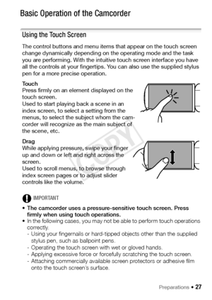 Page 27Preparations Š 27
Basic Operation of the Camcorder
Using the Touch Screen
The control buttons and menu items that appear on the touch screen 
change dynamically depending on the operating mode and the task 
you are performing. With the intuitive touch screen interface you have 
all the controls at your fingertips. You can also use the supplied stylus 
pen for a more precise operation.
To u c h
Press firmly on an element displayed on the 
touch screen.
Used to start playing back a scene in an 
index...