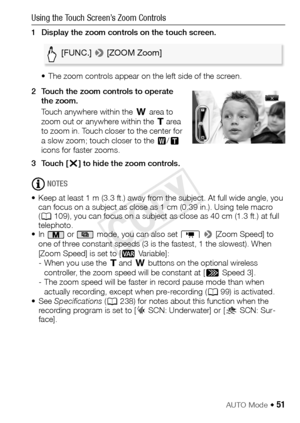 Page 51AUTO Mode Š 51
Using the Touch Screen’s Zoom Controls 
1 Display the zoom controls on the touch screen. • The zoom controls appear on the left side of the screen. 
2 Touch the zoom controls to operate  the zoom. 
Touch anywhere within the  T area to 
zoom out or anywhere within the  S area 
to zoom in. Touch closer to the center for 
a slow zoom; touch closer to the  V/U  
icons for faster zooms.
3Touch [ X] to hide the zoom controls. 
NOTES
• Keep at least 1 m (3.3 ft.) away from the subject. At full...