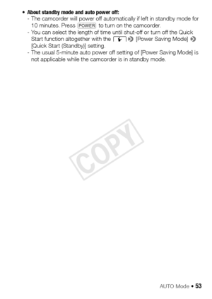 Page 53AUTO Mode Š 53
• About standby mode and auto power off: - The camcorder will power off automatically if left in standby mode for 
10 minutes. Press  P to turn on the camcorder.
- You can select the length of time until shut-off or turn off the Quick  Start function altogether with the  q> [Power Saving Mode]  > 
[Quick Start (Standby)] setting. 
- The usual 5-minute auto power off setting of [Power Saving Mode] is  not applicable while the camcorder is in standby mode.
COPY  