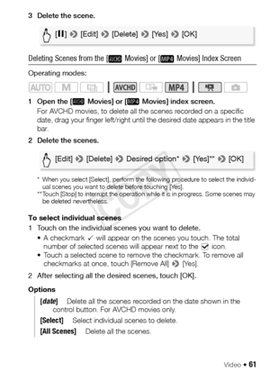 Page 61Video Š 61
3 Delete the scene.
Deleting Scenes from the [  Movies] or [  Movies] Index Screen
Operating modes:
1 Open the [  Movies] or [  Movies] index screen.For AVCHD movies, to delete all the scenes recorded on a specific 
date, drag your finger left/right until the desired date appears in the title 
bar.
2 Delete the scenes.
* When you select [Select], perform the following procedure to select the individ- ual scenes you want to delete before touching [Yes].
** Touch [Stop] to interrupt the...