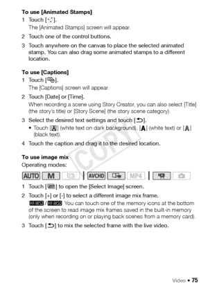 Page 75Video Š 75
To use [Animated Stamps]
1Touch [×].
The [Animated Stamps] screen will appear. 
2 Touch one of the control buttons.
3 Touch anywhere on the canvas to place the selected animated  stamp. You can also drag some animated stamps to a different 
location.
To use [Captions]
1Touch [ Ø]. 
The [Captions] screen will appear.
2 Touch [Date] or [Time]. When recording a scene using Story Creator, you can also select [Title] 
(the story’s title) or [Story Scene] (the story scene category).
3 Select the...