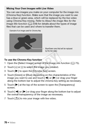 Page 7676 Š Video
To use the Chroma Key function
1 Open the [Select Image] screen of the image mix function (A75).
2 Touch [+] or [-] to select the image you created.
3Touch [ Ð] to open the [Chroma Key] screen.
4 Touch [Green] or [Blue] depending on the characteristics of the  image you want to use and touch [ Ï] or [Ð ] or drag your finger 
along the bottom bar to adjust the chroma key setting as necessary.
5Touch [ Ð] at the top of the screen to open the [Transparency] 
screen.
6Touch [ Ï] or [ Ð] or drag...